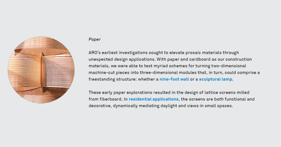 ARO’s earliest investigations sought to elevate prosaic materials through unexpected design applications. With paper and cardboard as our construction materials, we were able to test myriad schemes for turning two-dimensional machine-cut pieces into three-dimensional modules that, in turn, could comprise a freestanding structure: whether a nine-foot wall or a sculptural lamp. - These early paper explorations resulted in the design of lattice screens milled from fiberboard. In residential applications, the screens are both functional and decorative, dynamically mediating daylight and views in small spaces.